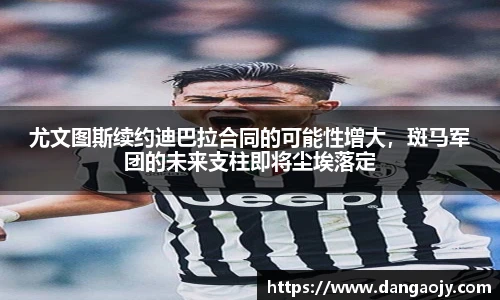 尤文图斯续约迪巴拉合同的可能性增大，斑马军团的未来支柱即将尘埃落定