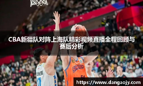CBA新疆队对阵上海队精彩视频直播全程回顾与赛后分析